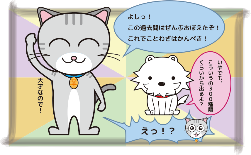 わざ丸「よしっ!この過去問はぜんぶおぼえたぞ!これでことわざはかんぺき!」
こと犬「いやでもこういうの300種類くらいから出るよ?」
わざ丸「えっ!?」